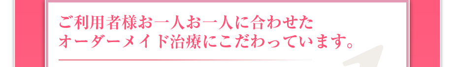 ご利用者様お一人お一人に合わせたオーダーメイド治療にこだわっています。