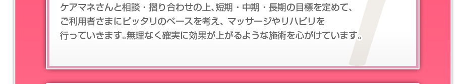 ケアマネさんと相談・摺り合わせの上、短期・中期・長期の目標を定めて、ご利用者さまにピッタリのペースを考え、 マッサージやリハビリを行っていきます。無理なく確実に効果が上がるような施術を心がけています。