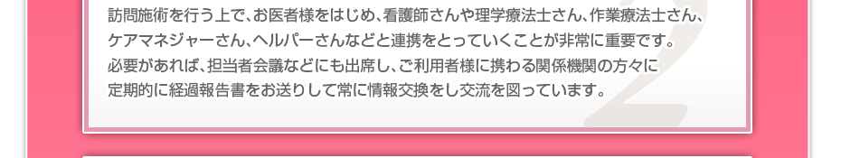 訪問施術を行う上で、お医者様をはじめ、看護師さんや理学療法士さん、作業療法士さん、ケアマネジャーさん、ヘルパーさんなどと連携をとっていくことが非常に重要です。必要があれば、担当者会議などにも出席し、ご利用者様に携わる関係機関の方々に定期的に経過報告書をお送りして常に情報交換をし交流を図っています。