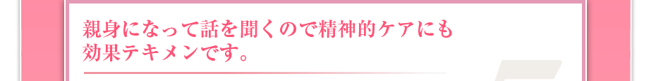 親身になって話を聞くので精神的ケアにも効果テキメンです。