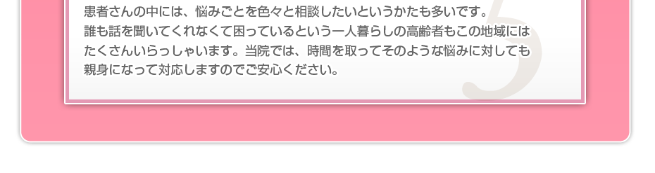 患者さんの中には、悩みごとを色々と相談したいというかたも多いです。誰も話を聞いてくれなくて困っているという一人暮らしの高齢者もこの地域にはたくさんいらっしゃいます。当院では、時間を取ってそのような悩みに対しても親身になって対応しますのでご安心ください。