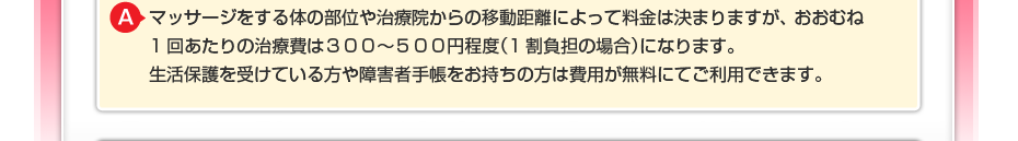 マッサージをする体の部位や治療院からの移動距離によって料金は決まりますが、 おおむね1回あたりの治療費は３００～５００円程度（1割負担の場合）になります。 生活保護を受けている方や障害者手帳をお持ちの方は費用が無料にてご利用できます。