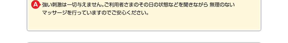 強い刺激は一切与えません。ご利用者さまのその日の状態などを聞きながら 無理のないマッサージを行っていますのでご安心ください。