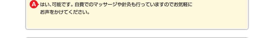 はい、可能です。 自費でのマッサージや針灸も行っていますのでお気軽にお声をかけてください。