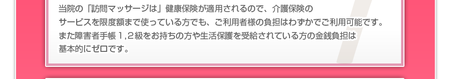 当院の「訪問マッサージは」健康保険が適用されるので、介護保険のサービスを限度額まで使っている方でも、ご利用者様の負担はわずかでご利用可能です。また障害者手帳１,２級をお持ちの方や生活保護を受給されている方の金銭負担は基本的にゼロです。