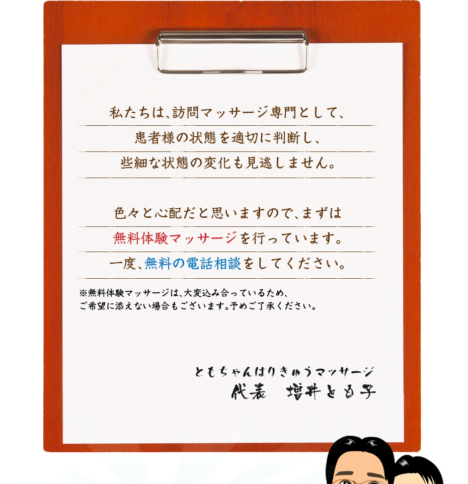 私たちは、訪問マッサージ専門として、患者様の状態を適切に判断し、些細な状態の変化も見逃しません。色々と心配だと思いますので、まずは無料体験マッサージを行っています。一度、無料の電話相談をしてください。